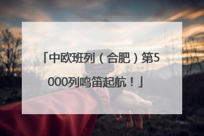 中欧班列（合肥）第5000列鸣笛起航！