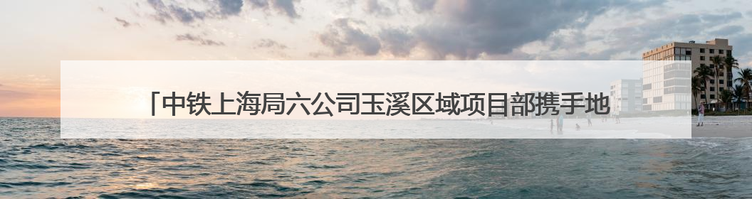 中铁上海局六公司玉溪区域项目部携手地方开展“青年志愿行 爱心助高考”活动