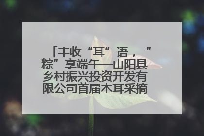 丰收“耳”语，“粽”享端午—山阳县乡村振兴投资开发有限公司首届木耳采摘活动盛大启幕