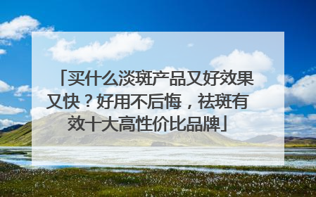 买什么淡斑产品又好效果又快？好用不后悔，祛斑有效十大高性价比品牌