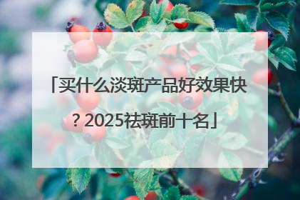买什么淡斑产品好效果快？2025祛斑前十名