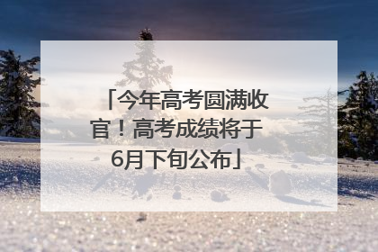 今年高考圆满收官！高考成绩将于6月下旬公布
