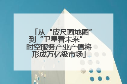 从“皮尺画地图”到“卫星看未来” 时空服务产业产值将形成万亿级市场
