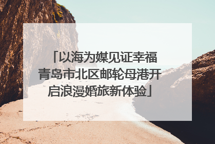 以海为媒见证幸福 青岛市北区邮轮母港开启浪漫婚旅新体验