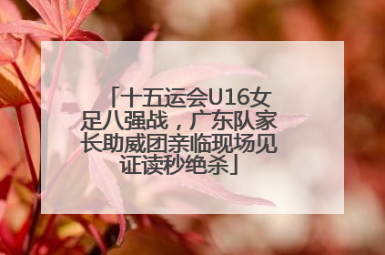 十五运会U16女足八强战，广东队家长助威团亲临现场见证读秒绝杀
