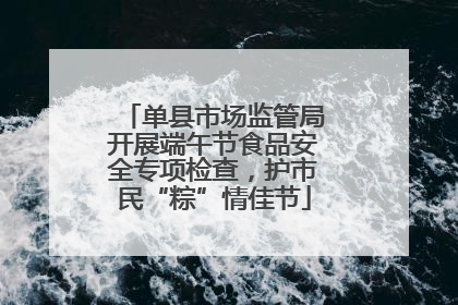 单县市场监管局开展端午节食品安全专项检查，护市民“粽”情佳节