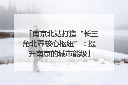 南京北站打造“长三角北翼核心枢纽”：提升南京的城市能级