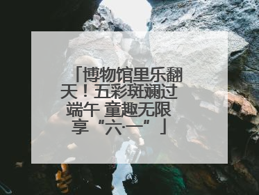 博物馆里乐翻天！五彩斑斓过端午 童趣无限享“六·一”