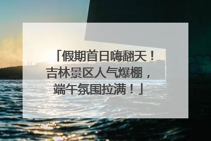 假期首日嗨翻天！吉林景区人气爆棚，端午氛围拉满！