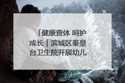 健康查体 呵护成长｜滨城区秦皇台卫生院开展幼儿园儿童健康体检