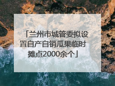 兰州市城管委拟设置自产自销瓜果临时摊点2000余个