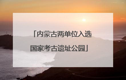 内蒙古两单位入选国家考古遗址公园