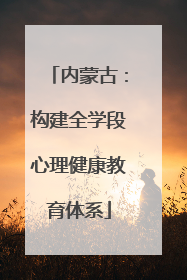 内蒙古：构建全学段心理健康教育体系