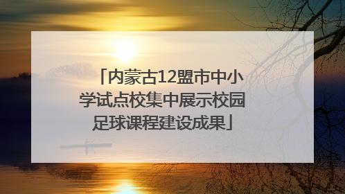 内蒙古12盟市中小学试点校集中展示校园足球课程建设成果
