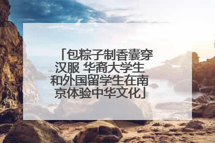 包粽子制香囊穿汉服 华裔大学生和外国留学生在南京体验中华文化