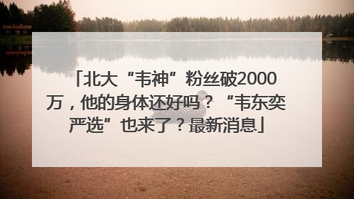 北大“韦神”粉丝破2000万，他的身体还好吗？“韦东奕严选”也来了？最新消息
