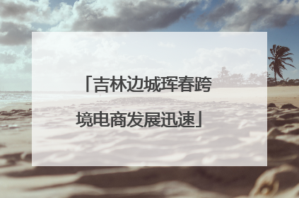 吉林边城珲春跨境电商发展迅速