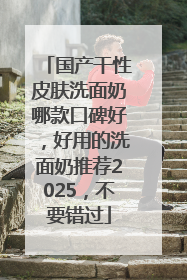 国产干性皮肤洗面奶哪款口碑好，好用的洗面奶推荐2025，不要错过