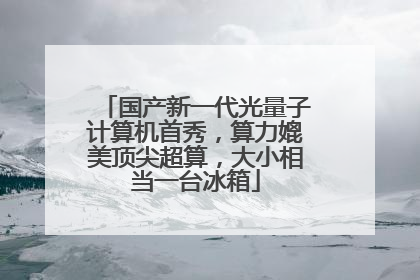 国产新一代光量子计算机首秀，算力媲美顶尖超算，大小相当一台冰箱