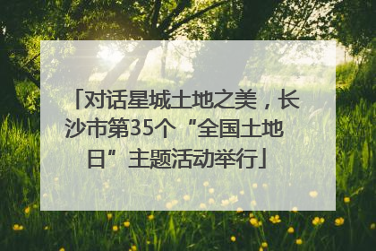对话星城土地之美，长沙市第35个“全国土地日”主题活动举行