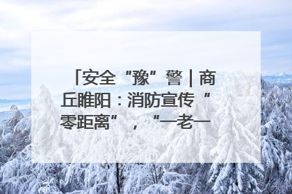 安全“豫”警｜商丘睢阳：消防宣传“零距离”，“一老一小”同守护