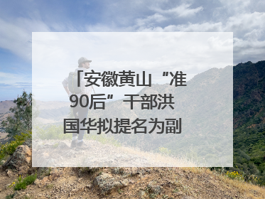 安徽黄山“准90后”干部洪国华拟提名为副区县长人选