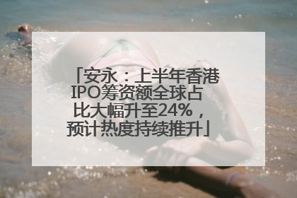 安永：上半年香港IPO筹资额全球占比大幅升至24%，预计热度持续推升
