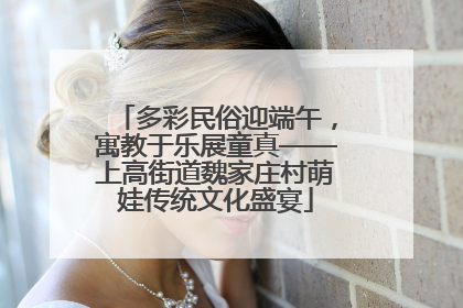 多彩民俗迎端午，寓教于乐展童真——上高街道魏家庄村萌娃传统文化盛宴