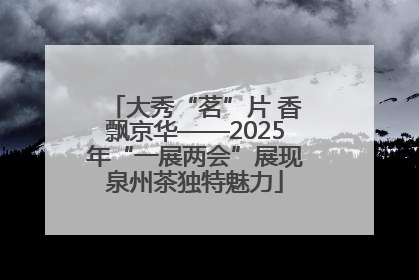 大秀“茗”片 香飘京华——2025年“一展两会”展现泉州茶独特魅力