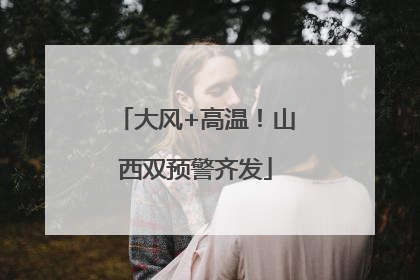 大风+高温！山西双预警齐发