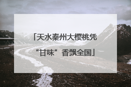 天水秦州大樱桃凭“甘味”香飘全国