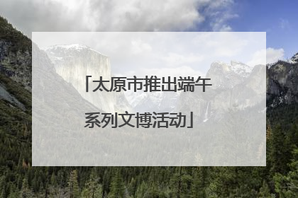 太原市推出端午系列文博活动