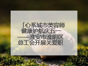 心系城市美容师 健康护航庆五一——淮安市淮阴区总工会开展关爱职工体检活动