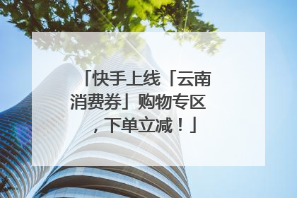 快手上线「云南消费券」购物专区，下单立减！