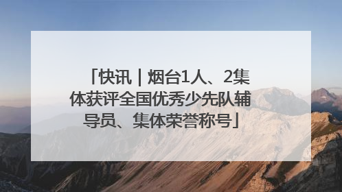 快讯｜烟台1人、2集体获评全国优秀少先队辅导员、集体荣誉称号