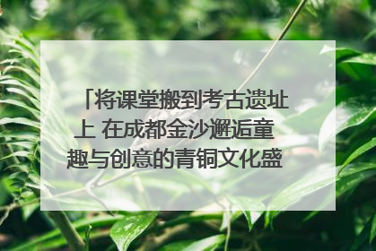 将课堂搬到考古遗址上 在成都金沙邂逅童趣与创意的青铜文化盛宴｜文化中国行