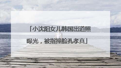 小沈阳女儿韩国出道照曝光，被指撞脸孔孝真