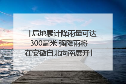 局地累计降雨量可达300毫米 强降雨将在安徽自北向南展开