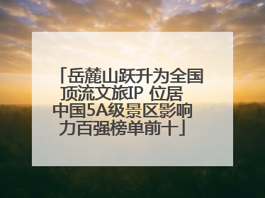 岳麓山跃升为全国顶流文旅IP 位居中国5A级景区影响力百强榜单前十