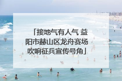 接地气有人气 益阳市赫山区龙舟赛场吹响征兵宣传号角