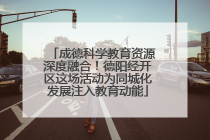 成德科学教育资源深度融合！德阳经开区这场活动为同城化发展注入教育动能