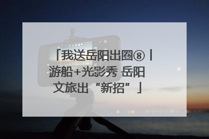 我送岳阳出圈⑧丨游船+光影秀 岳阳文旅出“新招”