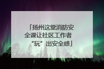 扬州这堂消防安全课让社区工作者“玩”出安全感