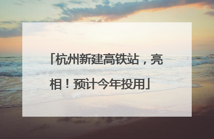 杭州新建高铁站，亮相！预计今年投用