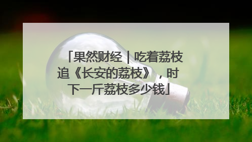 果然财经｜吃着荔枝追《长安的荔枝》，时下一斤荔枝多少钱