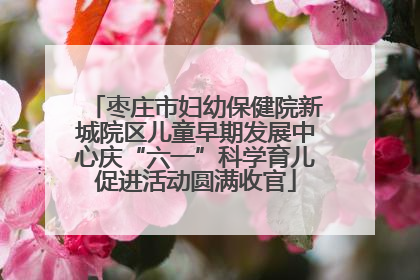 枣庄市妇幼保健院新城院区儿童早期发展中心庆“六一”科学育儿促进活动圆满收官