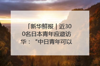 新华鲜报｜近300名日本青年应邀访华：“中日青年可以创造更好的未来”
