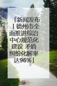 新闻发布丨德州市全面推进综治中心规范化建设 矛盾纠纷化解率达96%