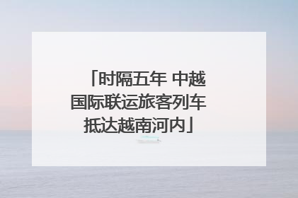 时隔五年 中越国际联运旅客列车抵达越南河内