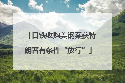 日铁收购美钢案获特朗普有条件“放行”